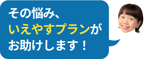 その悩み、いえやすプランが解決します！